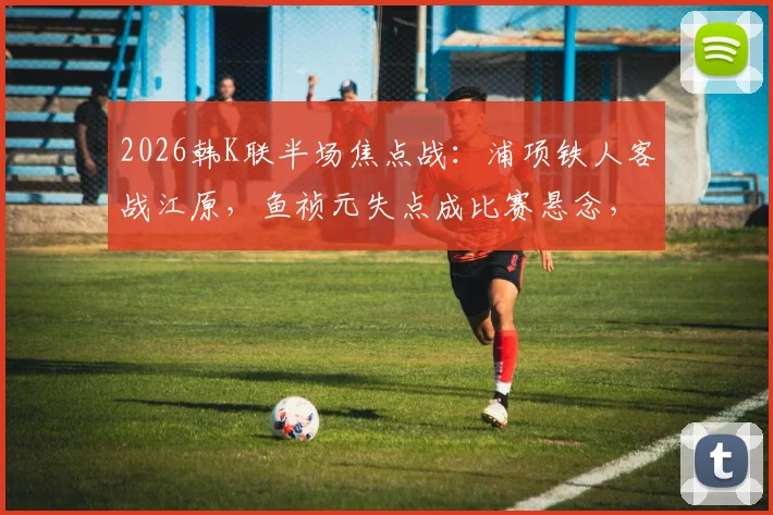 2026韩K联半场焦点战：浦项铁人客战江原，鱼祯元失点成比赛悬念，半场比分0-0全解析