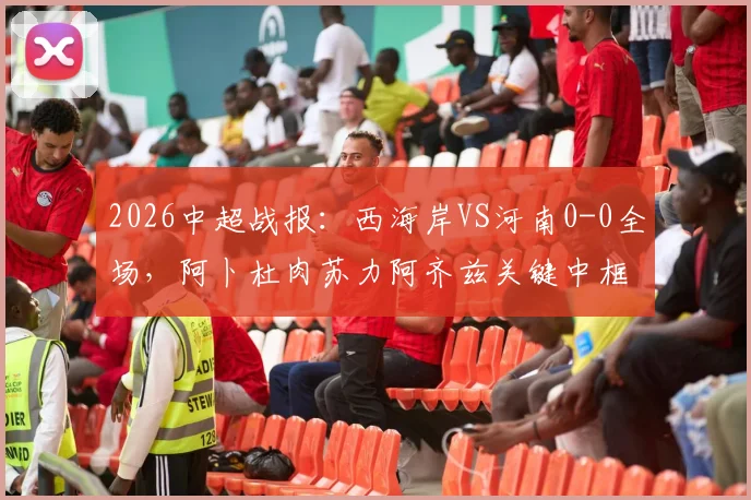 2026中超战报：西海岸VS河南0-0全场，阿卜杜肉苏力阿齐兹关键中框GIF集锦与比赛分析