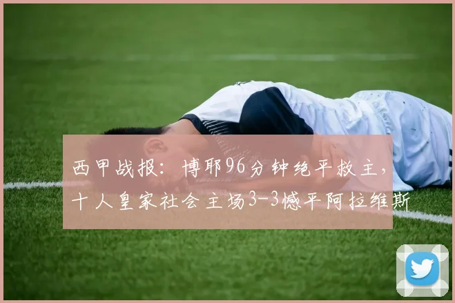 西甲战报：博耶96分钟绝平救主，十人皇家社会主场3-3憾平阿拉维斯，附全场进球动图回顾