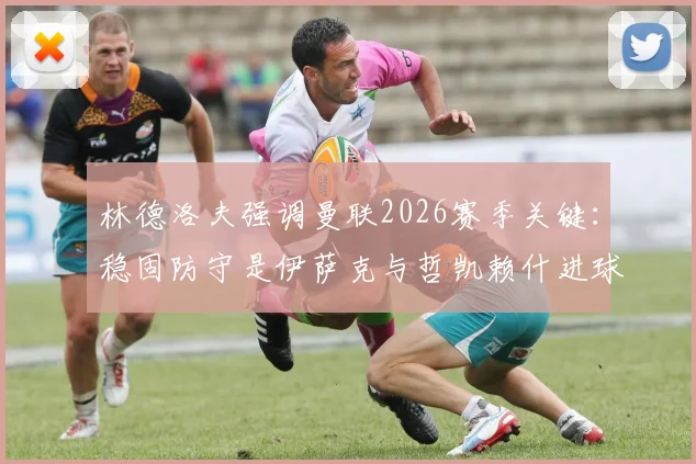林德洛夫强调曼联2026赛季关键：稳固防守是伊萨克与哲凯赖什进球的基石