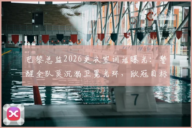 巴黎总监2026更衣室训话曝光:警醒全队莫沉溺卫冕光环,欧冠目标唯有“继续夺冠”