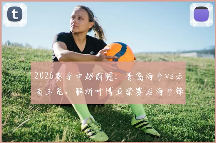 2026赛季中超前瞻：青岛海牛vs云南玉昆，解析叶博亚禁赛后海牛锋线变阵与玉昆前三火力进攻战术