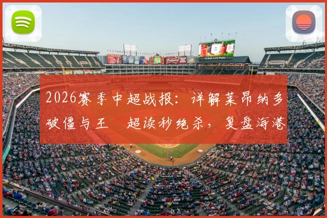 2026赛季中超战报：详解莱昂纳多破僵与王燊超读秒绝杀，复盘海港2-1逆转玉昆关键数据与战术