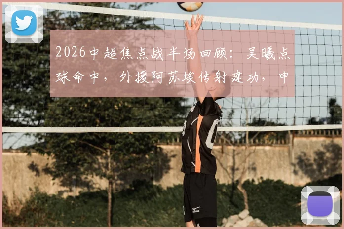 2026中超焦点战半场回顾：吴曦点球命中，外援阿苏埃传射建功，申花2-1领先英博，附全场数据与技术统计