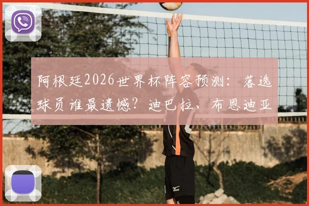 阿根廷2026世界杯阵容预测：落选球员谁最遗憾？迪巴拉、布恩迪亚领衔，边缘国脚未来解析