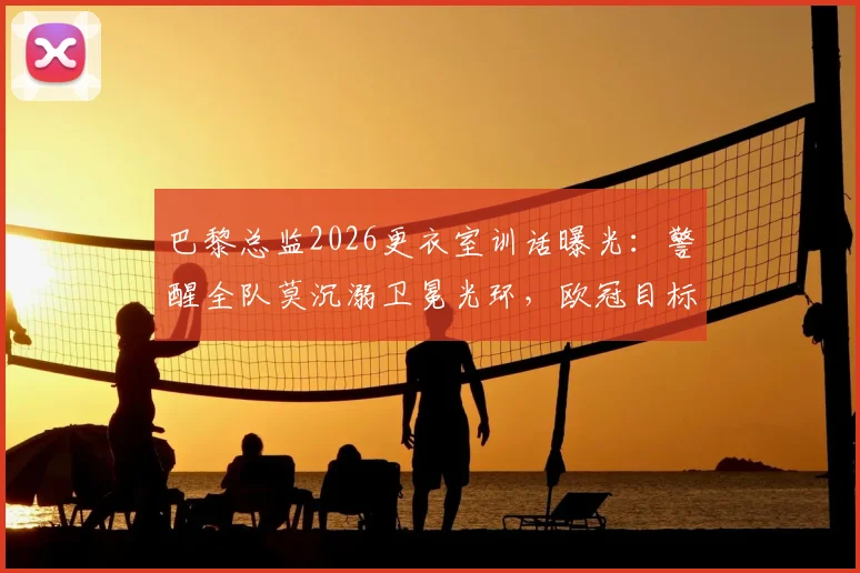 巴黎总监2026更衣室训话曝光：警醒全队莫沉溺卫冕光环，欧冠目标唯有“继续夺冠”