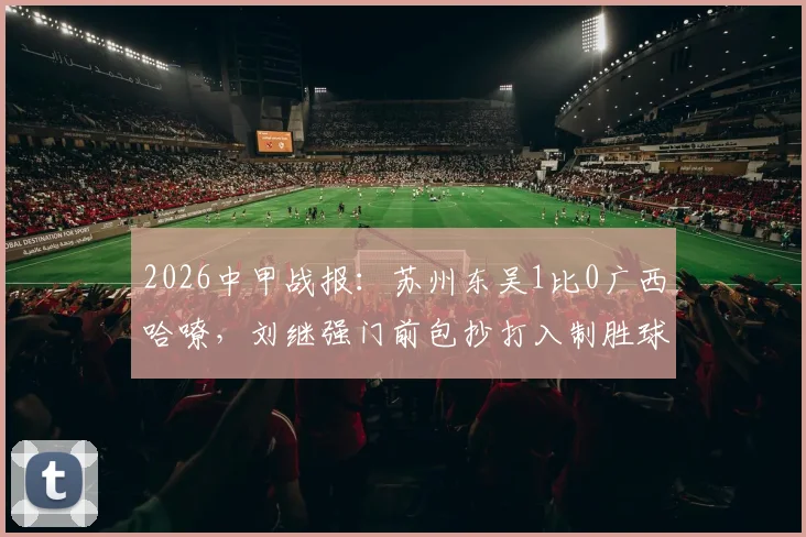 2026中甲战报:苏州东吴1比0广西哈嘹,刘继强门前包抄打入制胜球