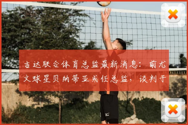 吉达联合体育总监最新消息：前尤文球星贝纳蒂亚或任总监，谈判于2026开始，球迷关注转会窗动态