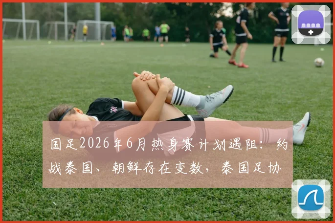 国足2026年6月热身赛计划遇阻：约战泰国、朝鲜存在变数，泰国足协至今未予答复