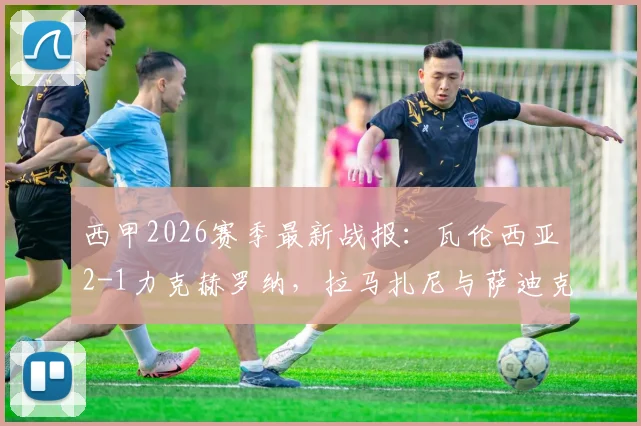 西甲2026赛季最新战报：瓦伦西亚2-1力克赫罗纳，拉马扎尼与萨迪克成取胜关键功臣
