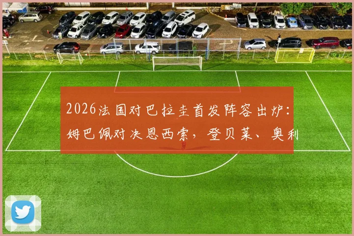 2026法国对巴拉圭首发阵容出炉:姆巴佩对决恩西索,登贝莱、奥利塞携手登场,附观赛指南与技术解析
