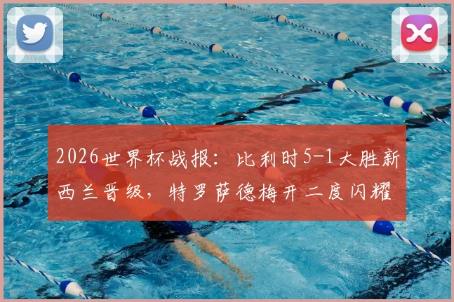 2026世界杯战报:比利时5-1大胜新西兰晋级,特罗萨德梅开二度闪耀全场,附比赛集锦观看指南