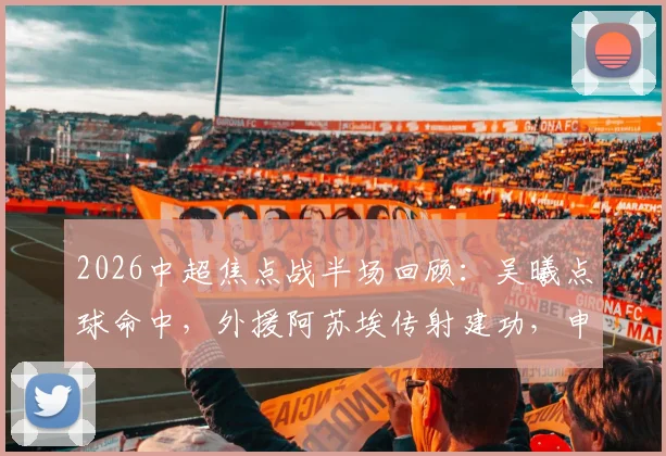 2026中超焦点战半场回顾：吴曦点球命中，外援阿苏埃传射建功，申花2-1领先英博，附全场数据与技术统计