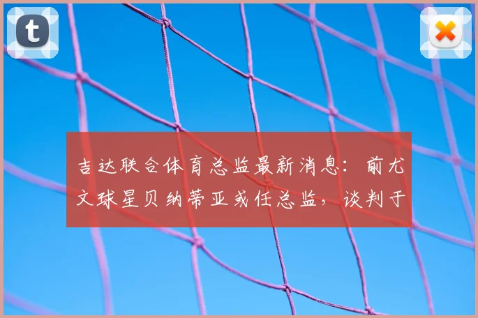 吉达联合体育总监最新消息：前尤文球星贝纳蒂亚或任总监，谈判于2026开始，球迷关注转会窗动态