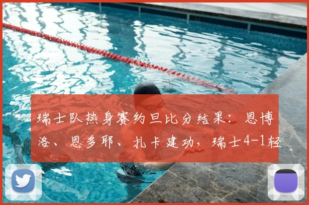 瑞士队热身赛约旦比分结果：恩博洛、恩多耶、扎卡建功，瑞士4-1轻取约旦2026国际友谊赛战报