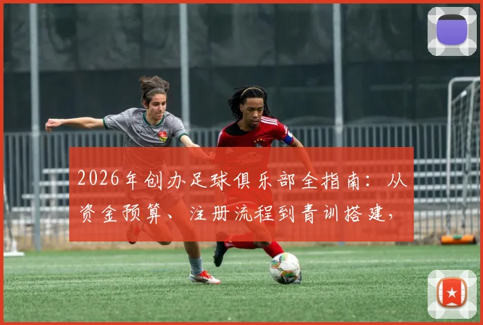 2026年创办足球俱乐部全指南：从资金预算、注册流程到青训搭建，马塞洛同款梦想启航手册