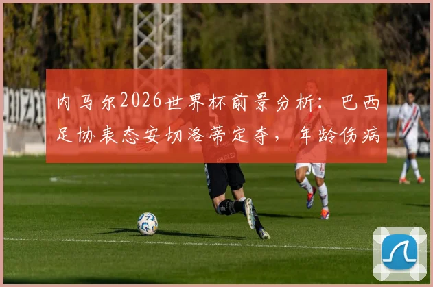 内马尔2026世界杯前景分析:巴西足协表态安切洛蒂定夺,年龄伤病成关键因素