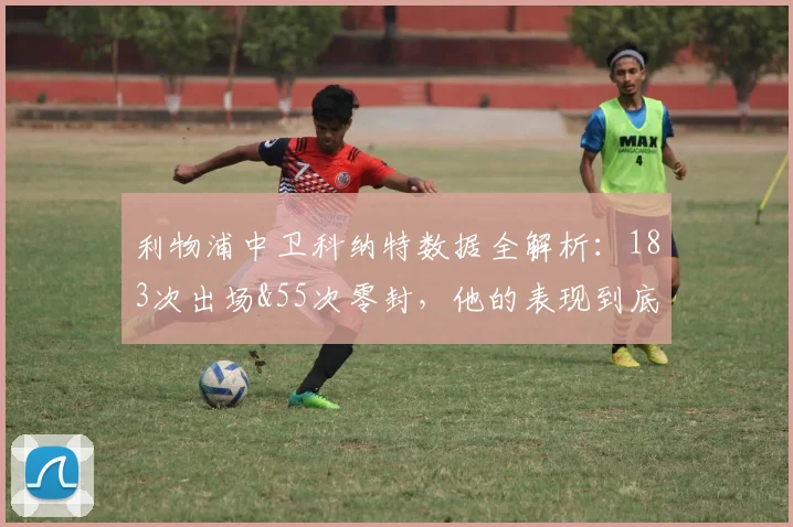 利物浦中卫科纳特数据全解析：183次出场&55次零封，他的表现到底如何？