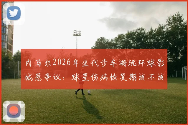 内马尔2026年坐代步车游玩环球影城惹争议,球星伤病恢复期该不该享受生活引热议