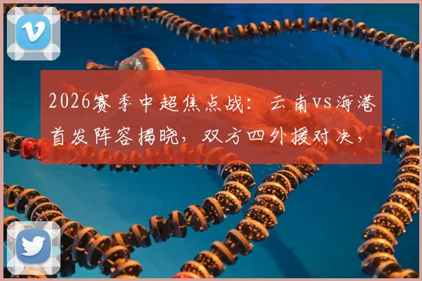 2026赛季中超焦点战：云南vs海港首发阵容揭晓，双方四外援对决，侯永永、卢永涛能否成为奇兵？