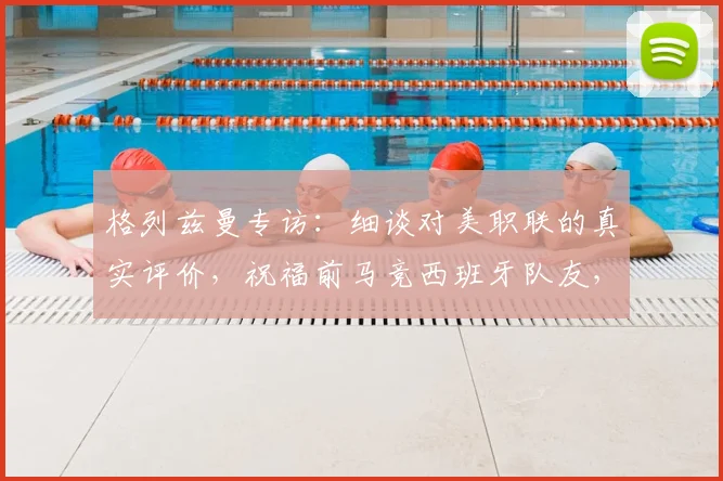 格列兹曼专访：细谈对美职联的真实评价，祝福前马竞西班牙队友，展望2026职业前景