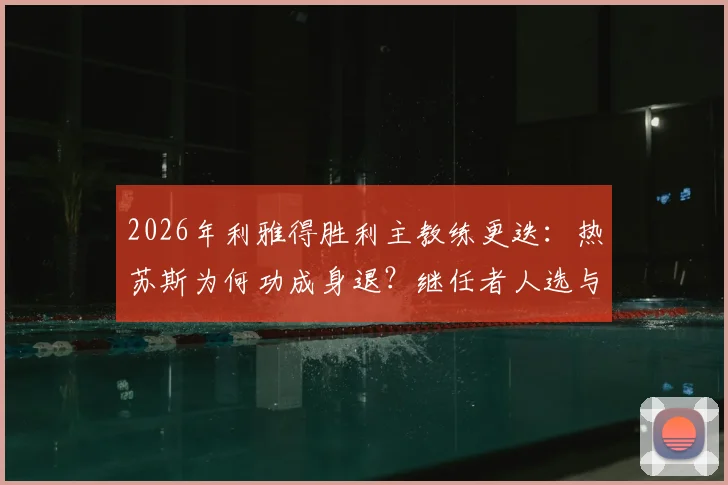 2026年利雅得胜利主教练更迭：热苏斯为何功成身退？继任者人选与下课原因深度解析