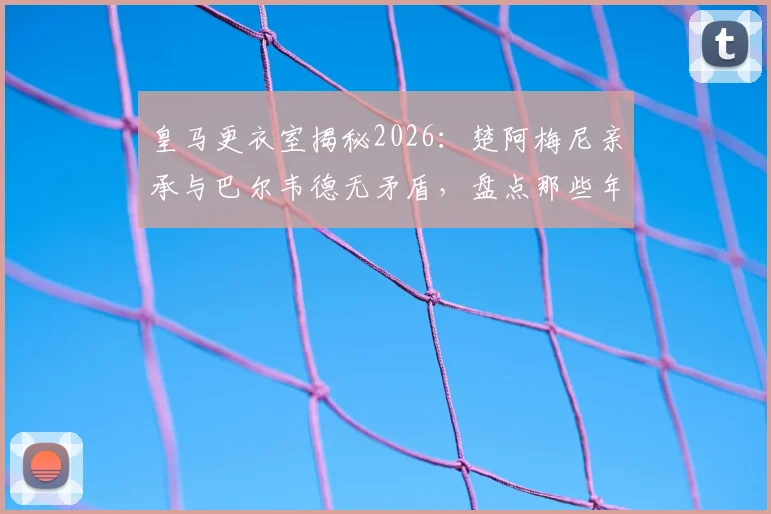 皇马更衣室揭秘2026：楚阿梅尼亲承与巴尔韦德无矛盾，盘点那些年被媒体编造的假新闻与真实内幕