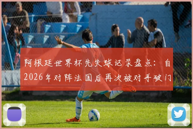 阿根廷世界杯先失球记录盘点:自2026年对阵法国后再次被对手破门,逆境下梅西如何带队逆转?深度分析比赛策略