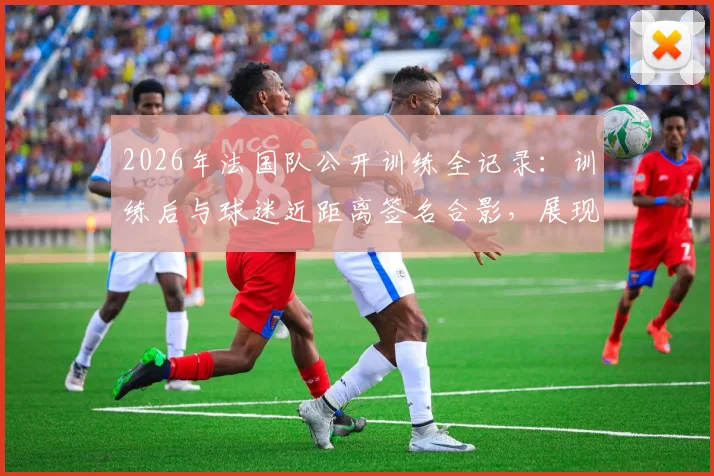 2026年法国队公开训练全记录：训练后与球迷近距离签名合影，展现高卢雄鸡亲民一面