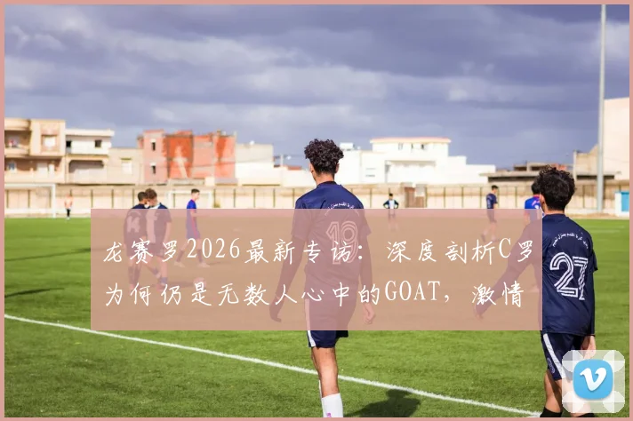 龙赛罗2026最新专访：深度剖析C罗为何仍是无数人心中的GOAT，激情永不褪色的秘密