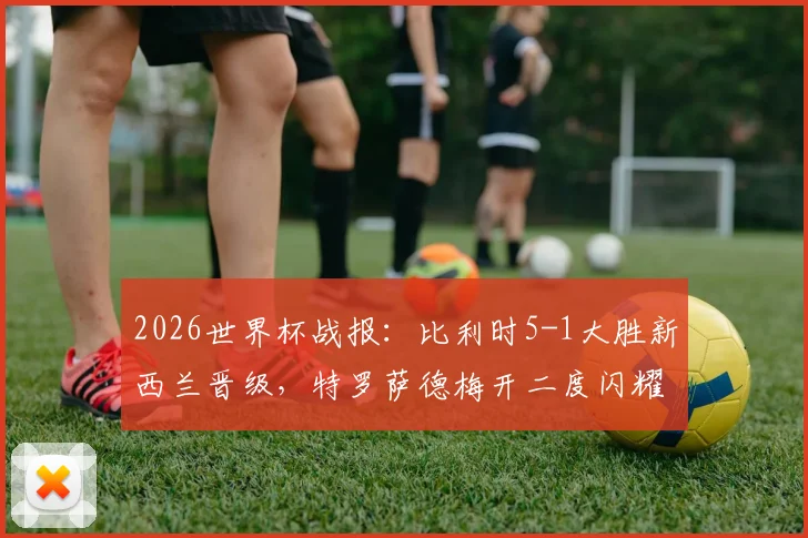 2026世界杯战报：比利时5-1大胜新西兰晋级，特罗萨德梅开二度闪耀全场，附比赛集锦观看指南