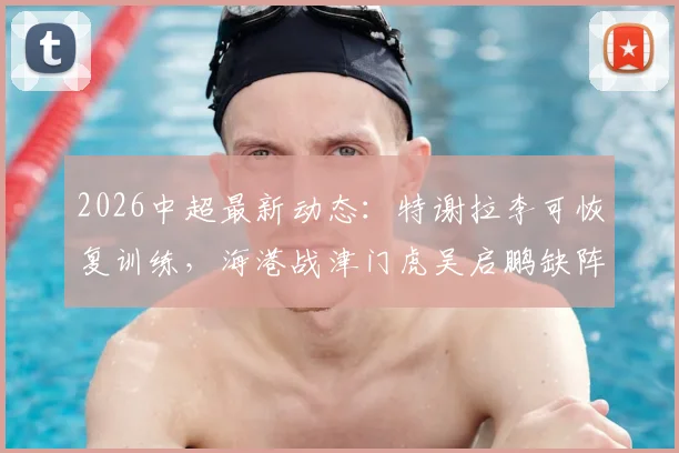 2026中超最新动态：特谢拉李可恢复训练，海港战津门虎吴启鹏缺阵影响几何