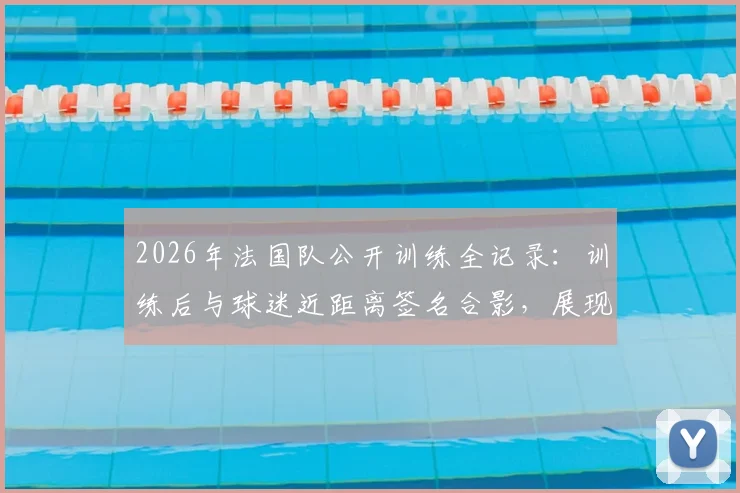 2026年法国队公开训练全记录：训练后与球迷近距离签名合影，展现高卢雄鸡亲民一面