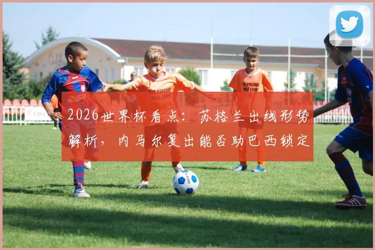 2026世界杯看点：苏格兰出线形势解析，内马尔复出能否助巴西锁定胜局？