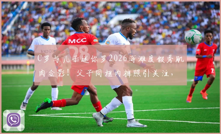 C罗与儿子迷你罗2026海滩度假秀肌肉合影！父子同框内裤照引关注，详解迷你罗运动成长之路