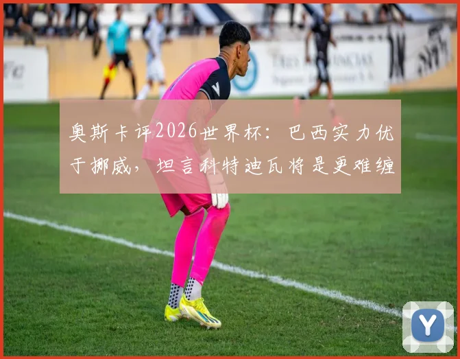 奥斯卡评2026世界杯：巴西实力优于挪威，坦言科特迪瓦将是更难缠对手