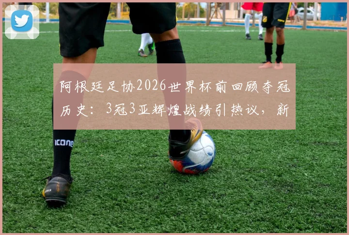 阿根廷足协2026世界杯前回顾夺冠历史：3冠3亚辉煌战绩引热议，新阵容能否再创佳绩？