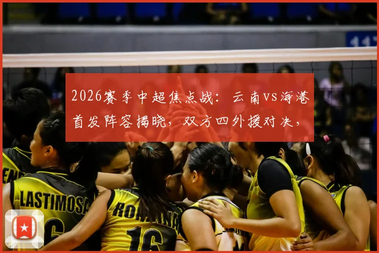 2026赛季中超焦点战：云南vs海港首发阵容揭晓，双方四外援对决，侯永永、卢永涛能否成为奇兵？