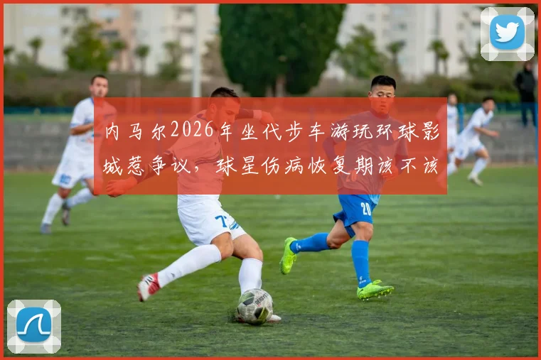 内马尔2026年坐代步车游玩环球影城惹争议，球星伤病恢复期该不该享受生活引热议