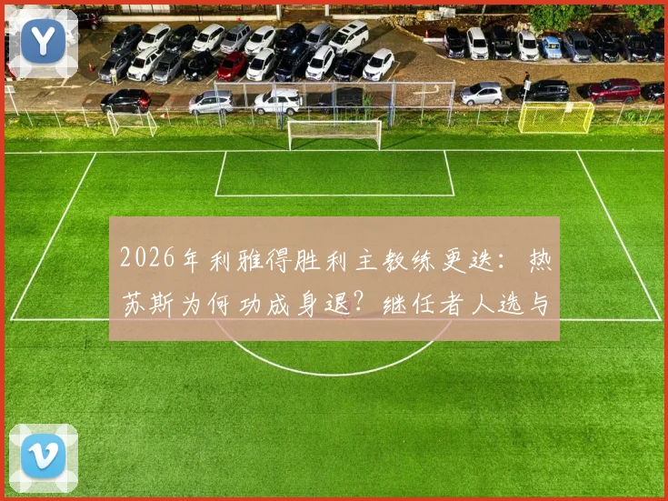 2026年利雅得胜利主教练更迭：热苏斯为何功成身退？继任者人选与下课原因深度解析