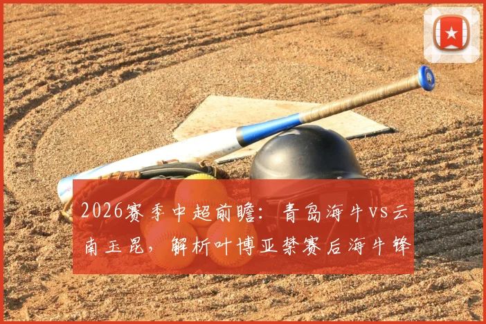 2026赛季中超前瞻：青岛海牛vs云南玉昆，解析叶博亚禁赛后海牛锋线变阵与玉昆前三火力进攻战术
