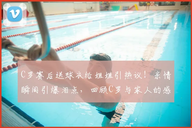 C罗赛后送球衣给姐姐引热议!亲情瞬间引爆泪点,回顾C罗与家人的感人故事