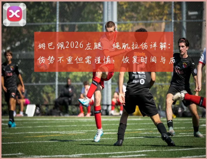 姆巴佩2026左腿腘绳肌拉伤详解：伤势不重但需谨慎，恢复时间与历史伤情对比分析