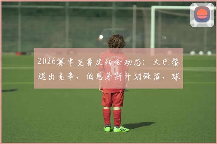 2026赛季克鲁皮转会动态:大巴黎退出竞争,伯恩茅斯计划强留,球员未来去向深度剖析