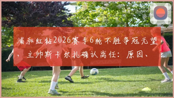 浦和红钻2026赛季6轮不胜争冠无望,主帅斯卡尔扎确认离任:原因、影响及未来新帅人选预测