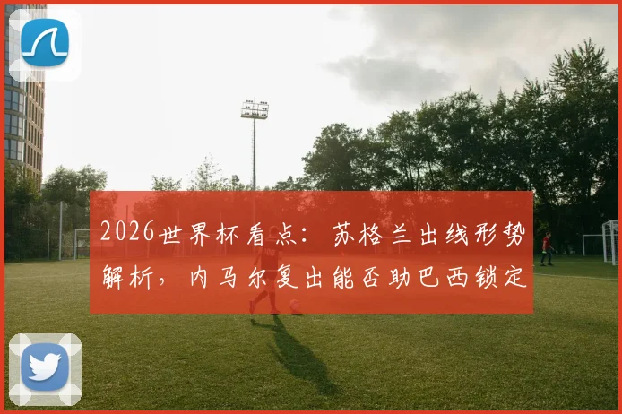 2026世界杯看点:苏格兰出线形势解析,内马尔复出能否助巴西锁定胜局?