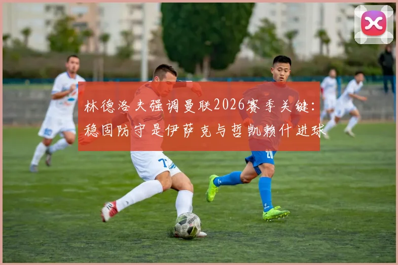 林德洛夫强调曼联2026赛季关键：稳固防守是伊萨克与哲凯赖什进球的基石