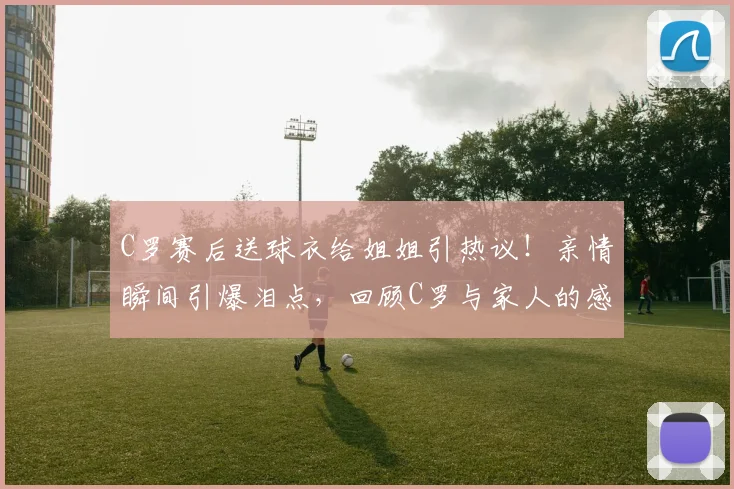 C罗赛后送球衣给姐姐引热议！亲情瞬间引爆泪点，回顾C罗与家人的感人故事