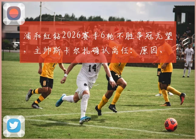 浦和红钻2026赛季6轮不胜争冠无望，主帅斯卡尔扎确认离任：原因、影响及未来新帅人选预测
