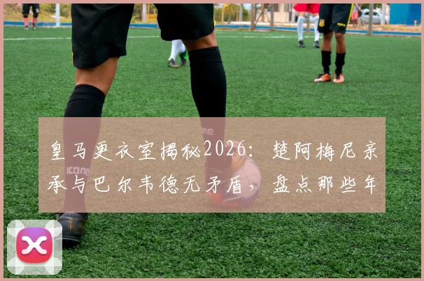 皇马更衣室揭秘2026:楚阿梅尼亲承与巴尔韦德无矛盾,盘点那些年被媒体编造的假新闻与真实内幕